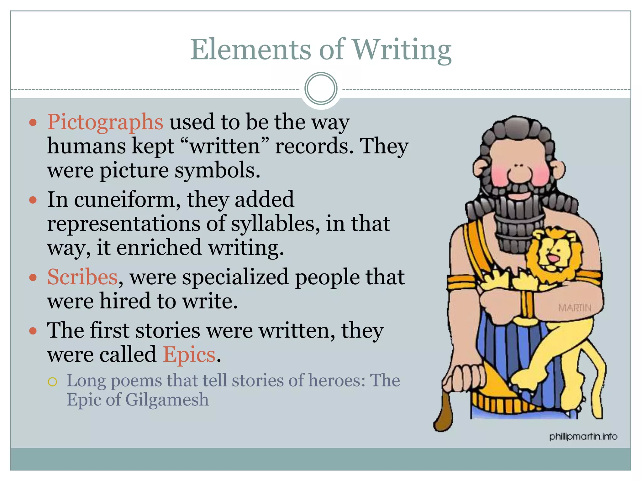 Elements of Writing

 Pictographs used to be the way
  humans kept “written” records. They
  were picture symbols.
 In cuneiform, they added
  representations of syllables, in that
  way, it enriched writing.
 Scribes, were specialized people that
  were hired to write.
 The first stories were written, they
  were called Epics.
    Long poems that tell stories of heroes: The
     Epic of Gilgamesh
 