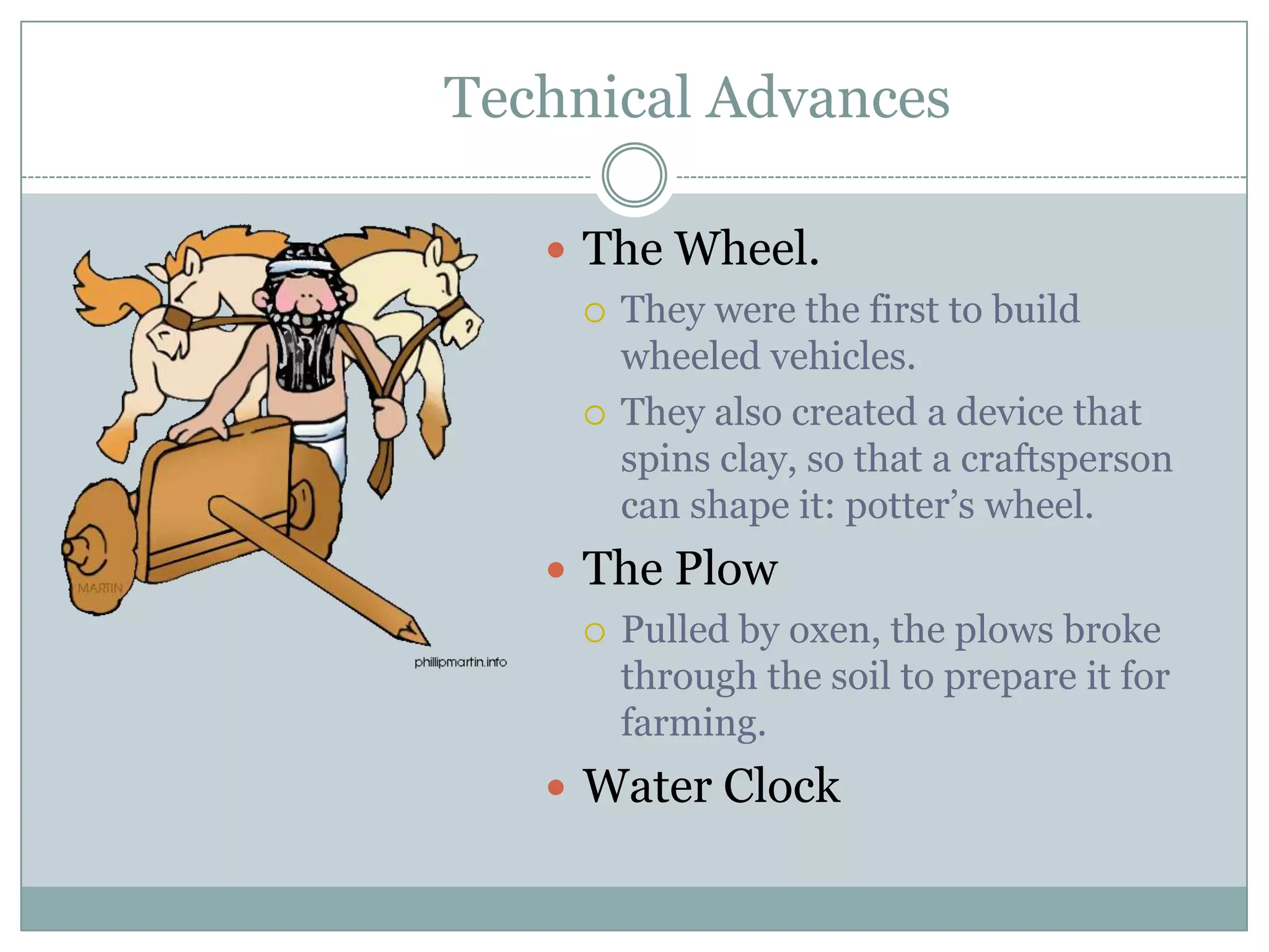 Technical Advances

    The Wheel.
      They were the first to build
       wheeled vehicles.
      They also created a device that
       spins clay, so that a craftsperson
       can shape it: potter’s wheel.
    The Plow
      Pulled by oxen, the plows broke
       through the soil to prepare it for
       farming.
    Water Clock
 