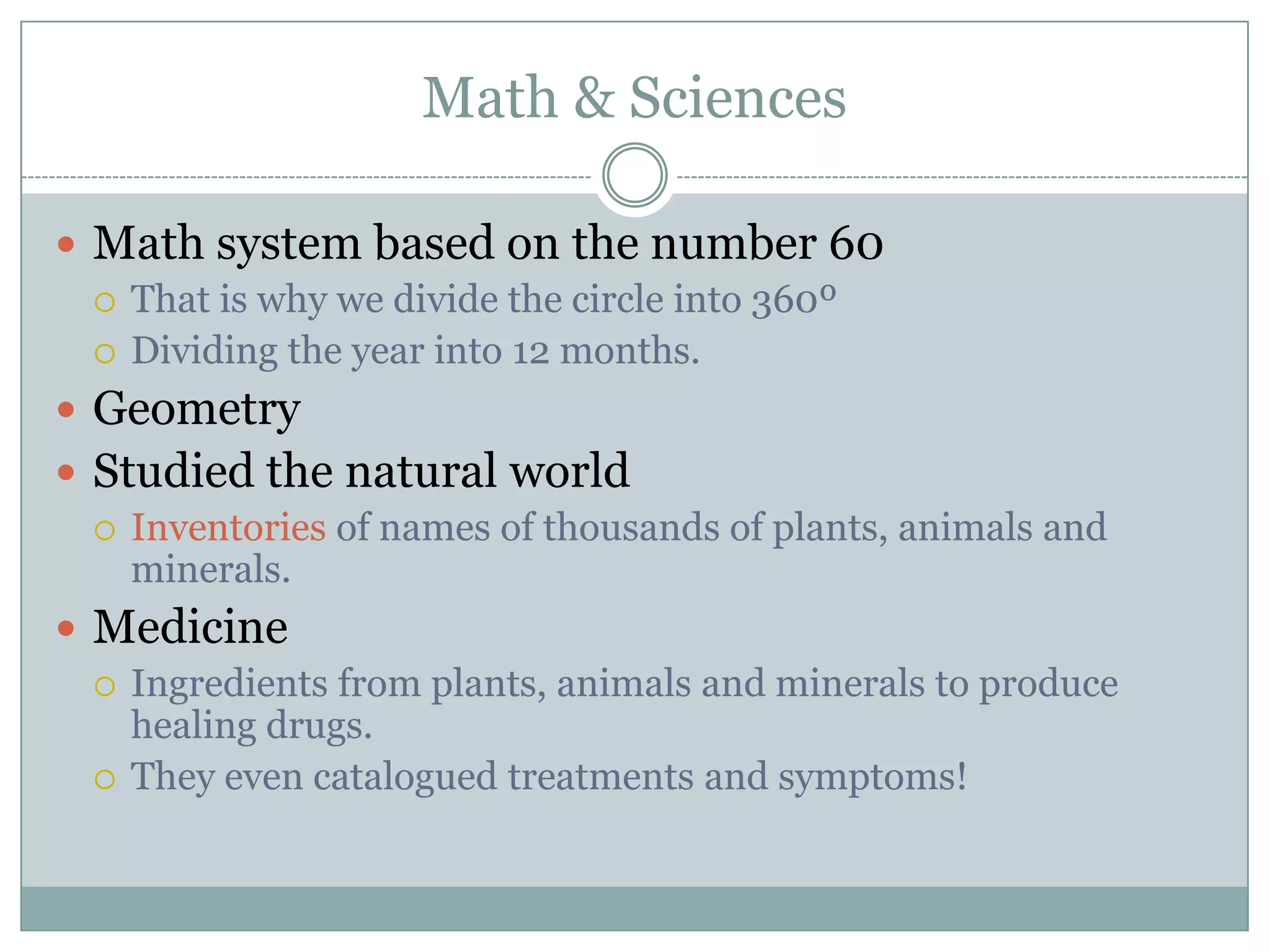 Math & Sciences

 Math system based on the number 60
   That is why we divide the circle into 360º
   Dividing the year into 12 months.

 Geometry
 Studied the natural world
   Inventories of names of thousands of plants, animals and
    minerals.
 Medicine
   Ingredients from plants, animals and minerals to produce
    healing drugs.
   They even catalogued treatments and symptoms!
 