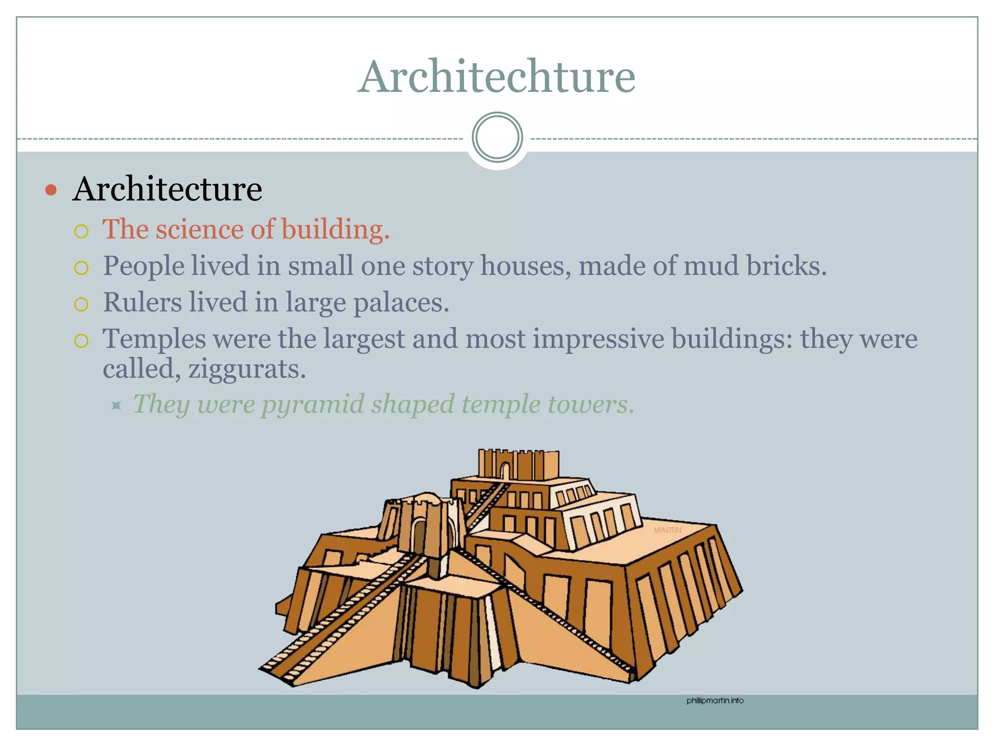 Architechture

 Architecture
    The science of building.
    People lived in small one story houses, made of mud bricks.
    Rulers lived in large palaces.
    Temples were the largest and most impressive buildings: they were
     called, ziggurats.
        They were pyramid shaped temple towers.
 