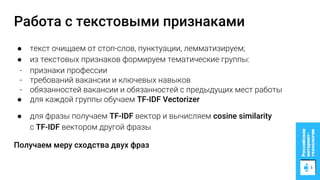 Работа с текстовыми признаками
● текст очищаем от стоп-слов, пунктуации, лемматизируем;
● из текстовых признаков формируем тематические группы:
- признаки профессии
- требований вакансии и ключевых навыков
- обязанностей вакансии и обязанностей с предыдущих мест работы
● для каждой группы обучаем TF-IDF Vectorizer
● для фразы получаем TF-IDF вектор и вычисляем cosine similarity
с TF-IDF вектором другой фразы
Получаем меру сходства двух фраз
 