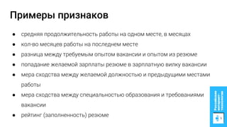 Примеры признаков
● средняя продолжительность работы на одном месте, в месяцах
● кол-во месяцев работы на последнем месте
● разница между требуемым опытом вакансии и опытом из резюме
● попадание желаемой зарплаты резюме в зарплатную вилку вакансии
● мера сходства между желаемой должностью и предыдущими местами
работы
● мера сходства между специальностью образования и требованиями
вакансии
● рейтинг (заполненность) резюме
 