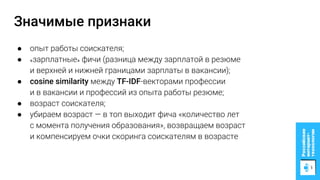 Значимые признаки
● опыт работы соискателя;
● «зарплатные» фичи (разница между зарплатой в резюме
и верхней и нижней границами зарплаты в вакансии);
● cosine similarity между TF-IDF-векторами профессии
и в вакансии и профессий из опыта работы резюме;
● возраст соискателя;
● убираем возраст — в топ выходит фича «количество лет
с момента получения образования», возвращаем возраст
и компенсируем очки скоринга соискателям в возрасте
 