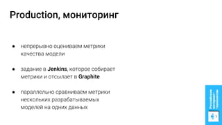 Production, мониторинг
● непрерывно оцениваем метрики
качества модели
● задание в Jenkins, которое собирает
метрики и отсылает в Graphite
● параллельно сравниваем метрики
нескольких разрабатываемых
моделей на одних данных
 