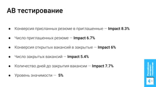 AB тестирование
● Конверсия присланных резюме в приглашенные — Impact 8.3%
● Число приглашенных резюме — Impact 6.7%
● Конверсия открытых вакансий в закрытые — Impact 6%
● Число закрытых вакансий — Impact 5.4%
● Количество дней до закрытия вакансии — Impact 7.7%
● Уровень значимости — 5%
 