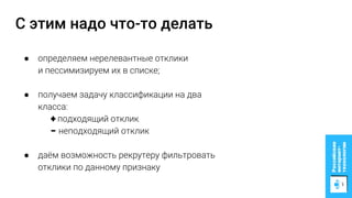 С этим надо что-то делать
● определяем нерелевантные отклики
и пессимизируем их в списке;
● получаем задачу классификации на два
класса:
+ подходящий отклик
− неподходящий отклик
● даём возможность рекрутеру фильтровать
отклики по данному признаку
 