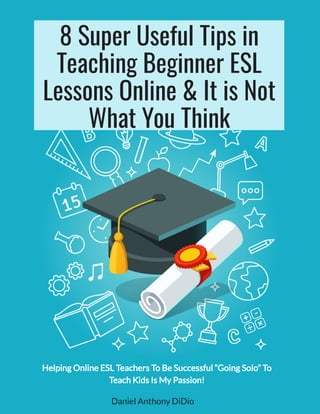 8 Super Useful Tips in
Teaching Beginner ESL
Lessons Online & It is Not
What You Think
Daniel Anthony DiDio
Helping Online ESL Teachers To Be Successful “Going Solo” To
Teach Kids Is My Passion!
 