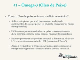 #1 – Ômega-3 (Óleo de Peixe)
• Como o óleo de peixe se insere na dieta cetogênica?
– A dieta cetogênica por si só (mesmo sem a adição de
suplementos de óleo de peixe) foi eficiente em reduzir os níveis
de triglicérides;
– Utilizar os suplementos de óleo de peixe em conjunto com a
dieta cetônica otimizou ainda mais os níveis de triglicerídeos;
– Reduz o percentual de gordura corporal, e diminui os níveis de
LDL – sem alterar os níveis de HDL (o colesterol “bom”);
– Ajuda a reequilibrar a proporção de ácidos graxos ômega-6 e
ômega-3 no organismo – que idealmente deveria ser de 1:1.
 