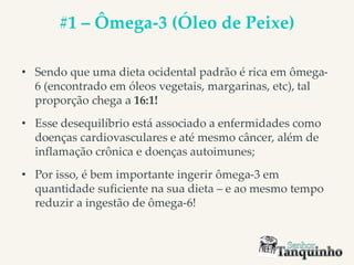 #1 – Ômega-3 (Óleo de Peixe)
• Sendo que uma dieta ocidental padrão é rica em ômega-
6 (encontrado em óleos vegetais, margarinas, etc), tal
proporção chega a 16:1!
• Esse desequilíbrio está associado a enfermidades como
doenças cardiovasculares e até mesmo câncer, além de
inflamação crônica e doenças autoimunes;
• Por isso, é bem importante ingerir ômega-3 em
quantidade suficiente na sua dieta – e ao mesmo tempo
reduzir a ingestão de ômega-6!
 