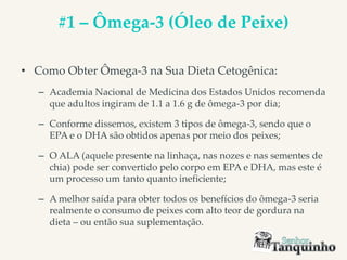 #1 – Ômega-3 (Óleo de Peixe)
• Como Obter Ômega-3 na Sua Dieta Cetogênica:
– Academia Nacional de Medicina dos Estados Unidos recomenda
que adultos ingiram de 1.1 a 1.6 g de ômega-3 por dia;
– Conforme dissemos, existem 3 tipos de ômega-3, sendo que o
EPA e o DHA são obtidos apenas por meio dos peixes;
– O ALA (aquele presente na linhaça, nas nozes e nas sementes de
chia) pode ser convertido pelo corpo em EPA e DHA, mas este é
um processo um tanto quanto ineficiente;
– A melhor saída para obter todos os benefícios do ômega-3 seria
realmente o consumo de peixes com alto teor de gordura na
dieta – ou então sua suplementação.
 