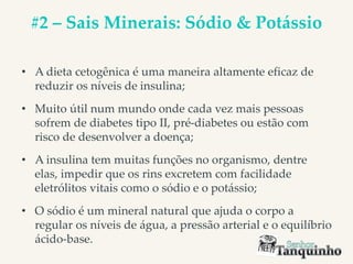 #2 – Sais Minerais: Sódio & Potássio
• A dieta cetogênica é uma maneira altamente eficaz de
reduzir os níveis de insulina;
• Muito útil num mundo onde cada vez mais pessoas
sofrem de diabetes tipo II, pré-diabetes ou estão com
risco de desenvolver a doença;
• A insulina tem muitas funções no organismo, dentre
elas, impedir que os rins excretem com facilidade
eletrólitos vitais como o sódio e o potássio;
• O sódio é um mineral natural que ajuda o corpo a
regular os níveis de água, a pressão arterial e o equilíbrio
ácido-base.
 