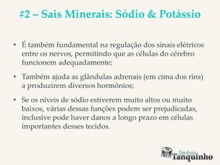 #2 – Sais Minerais: Sódio & Potássio
• É também fundamental na regulação dos sinais elétricos
entre os nervos, permitindo que as células do cérebro
funcionem adequadamente;
• Também ajuda as glândulas adrenais (em cima dos rins)
a produzirem diversos hormônios;
• Se os níveis de sódio estiverem muito altos ou muito
baixos, várias dessas funções podem ser prejudicadas,
inclusive pode haver danos a longo prazo em células
importantes desses tecidos.
 