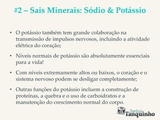 #2 – Sais Minerais: Sódio & Potássio
• O potássio também tem grande colaboração na
transmissão de impulsos nervosos, incluindo a atividade
elétrica do coração;
• Níveis normais de potássio são absolutamente essenciais
para a vida!
• Com níveis extremamente altos ou baixos, o coração e o
sistema nervoso podem se desligar completamente;
• Outras funções do potássio incluem a construção de
proteínas, a quebra e o uso de carboidratos e a
manutenção do crescimento normal do corpo.
 