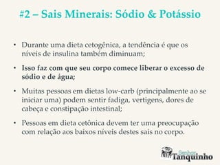 #2 – Sais Minerais: Sódio & Potássio
• Durante uma dieta cetogênica, a tendência é que os
níveis de insulina também diminuam;
• Isso faz com que seu corpo comece liberar o excesso de
sódio e de água;
• Muitas pessoas em dietas low-carb (principalmente ao se
iniciar uma) podem sentir fadiga, vertigens, dores de
cabeça e constipação intestinal;
• Pessoas em dieta cetônica devem ter uma preocupação
com relação aos baixos níveis destes sais no corpo.
 