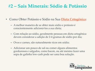 #2 – Sais Minerais: Sódio & Potássio
• Como Obter Potássio e Sódio na Sua Dieta Cetogênica:
– A melhor maneira de se obter mais sódio e potássio é
conscientemente adicioná-los a sua dieta;
– Com relação ao sódio, geralmente pessoas em dieta cetogênica
devem considerar a adição de 2-4 gramas de sódio por dia;
– Ovos e carnes, são naturalmente ricos em sódio;
– Adicionar um pouco de sal ou comer alguns alimentos
gordurosos e salgados, como bacon, ou até mesmo fazer uma
sopa de galinha low-carb pode ser uma boa solução.
 