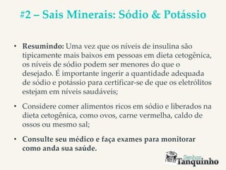 #2 – Sais Minerais: Sódio & Potássio
• Resumindo: Uma vez que os níveis de insulina são
tipicamente mais baixos em pessoas em dieta cetogênica,
os níveis de sódio podem ser menores do que o
desejado. É importante ingerir a quantidade adequada
de sódio e potássio para certificar-se de que os eletrólitos
estejam em níveis saudáveis;
• Considere comer alimentos ricos em sódio e liberados na
dieta cetogênica, como ovos, carne vermelha, caldo de
ossos ou mesmo sal;
• Consulte seu médico e faça exames para monitorar
como anda sua saúde.
 