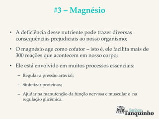 #3 – Magnésio
• A deficiência desse nutriente pode trazer diversas
consequências prejudiciais ao nosso organismo;
• O magnésio age como cofator – isto é, ele facilita mais de
300 reações que acontecem em nosso corpo;
• Ele está envolvido em muitos processos essenciais:
– Regular a pressão arterial;
– Sintetizar proteínas;
– Ajudar na manutenção da função nervosa e muscular e na
regulação glicêmica.
 