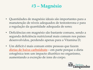 #3 – Magnésio
• Quantidades de magnésio ideais são importantes para a
manutenção de níveis adequados de testosterona e para
a regulação da quantidade adequada de sono;
• Deficiências em magnésio são bastante comuns, sendo a
segunda deficiência nutricional mais comum nos países
desenvolvidos, perdendo apenas para a Vitamina D;
• Um déficit é mais comum entre pessoas que fazem
dietas de baixo carboidrato – em parte porque a dieta
cetogênica tem um impacto diurético no organismo,
aumentando a excreção de íons do corpo.
 