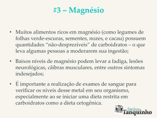 #3 – Magnésio
• Muitos alimentos ricos em magnésio (como legumes de
folhas verde-escuras, sementes, nozes, e cacau) possuem
quantidades “não-desprezíveis” de carboidratos – o que
leva algumas pessoas a moderarem sua ingestão;
• Baixos níveis de magnésio podem levar a fadiga, lesões
neurológicas, cãibras musculares, entre outros sintomas
indesejados;
• É importante a realização de exames de sangue para
verificar os níveis desse metal em seu organismo,
especialmente ao se iniciar uma dieta restrita em
carboidratos como a dieta cetogênica.
 