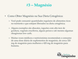#3 – Magnésio
• Como Obter Magnésio na Sua Dieta Cetogênica:
– Você pode consumir quantidades regulares de alimentos ricos
no nutriente e que estejam liberados na dieta cetogênica;
– Alguns exemplos são abacates, iogurtes com alto teor de
gordura, vegetais crucíferos, alguns peixes e até mesmo algumas
oleaginosas low-carb;
– Muitas vezes médicos e nutricionistas recomendam o consumo
de uma dose diária de suplementos de magnésio, de cerca 320
mg de magnésio para mulheres e 420 mg de magnésio para
homens.
 