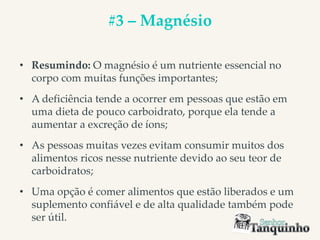 #3 – Magnésio
• Resumindo: O magnésio é um nutriente essencial no
corpo com muitas funções importantes;
• A deficiência tende a ocorrer em pessoas que estão em
uma dieta de pouco carboidrato, porque ela tende a
aumentar a excreção de íons;
• As pessoas muitas vezes evitam consumir muitos dos
alimentos ricos nesse nutriente devido ao seu teor de
carboidratos;
• Uma opção é comer alimentos que estão liberados e um
suplemento confiável e de alta qualidade também pode
ser útil.
 