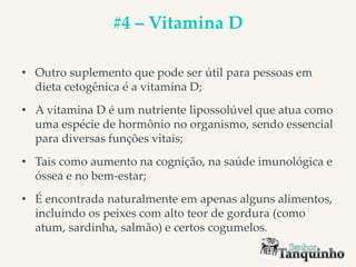 #4 – Vitamina D
• Outro suplemento que pode ser útil para pessoas em
dieta cetogênica é a vitamina D;
• A vitamina D é um nutriente lipossolúvel que atua como
uma espécie de hormônio no organismo, sendo essencial
para diversas funções vitais;
• Tais como aumento na cognição, na saúde imunológica e
óssea e no bem-estar;
• É encontrada naturalmente em apenas alguns alimentos,
incluindo os peixes com alto teor de gordura (como
atum, sardinha, salmão) e certos cogumelos.
 
