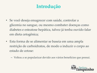 Introdução
• Se você deseja emagrecer com saúde, controlar a
glicemia no sangue, ou mesmo combater doenças como
diabetes e esteatose hepática, talvez já tenha ouvido falar
em dieta cetogênica;
• Esta forma de se alimentar se baseia em uma ampla
restrição de carboidratos, de modo a induzir o corpo ao
estado de cetose:
– Voltou a se popularizar devido aos vários benefícios que possui.
 
