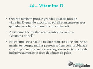 #4 – Vitamina D
• O corpo também produz grandes quantidades de
vitamina D quando exposto ao sol diretamente (ou seja,
quando ao ar livre em um dia de muito sol);
• A vitamina D é muitas vezes conhecida como a
“vitamina do sol”;
• No entanto, essa não é a melhor maneira de se obter esse
nutriente, porque muitas pessoas sofrem com problemas
ao se exporem de maneira prolongada ao sol (o que pode
inclusive aumentar o risco de câncer de pele).
 