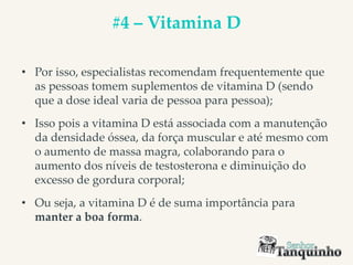 #4 – Vitamina D
• Por isso, especialistas recomendam frequentemente que
as pessoas tomem suplementos de vitamina D (sendo
que a dose ideal varia de pessoa para pessoa);
• Isso pois a vitamina D está associada com a manutenção
da densidade óssea, da força muscular e até mesmo com
o aumento de massa magra, colaborando para o
aumento dos níveis de testosterona e diminuição do
excesso de gordura corporal;
• Ou seja, a vitamina D é de suma importância para
manter a boa forma.
 