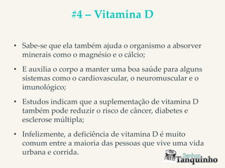 #4 – Vitamina D
• Sabe-se que ela também ajuda o organismo a absorver
minerais como o magnésio e o cálcio;
• E auxilia o corpo a manter uma boa saúde para alguns
sistemas como o cardiovascular, o neuromuscular e o
imunológico;
• Estudos indicam que a suplementação de vitamina D
também pode reduzir o risco de câncer, diabetes e
esclerose múltipla;
• Infelizmente, a deficiência de vitamina D é muito
comum entre a maioria das pessoas que vive uma vida
urbana e corrida.
 