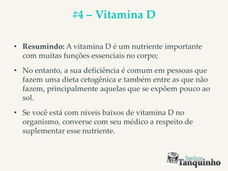#4 – Vitamina D
• Resumindo: A vitamina D é um nutriente importante
com muitas funções essenciais no corpo;
• No entanto, a sua deficiência é comum em pessoas que
fazem uma dieta cetogênica e também entre as que não
fazem, principalmente aquelas que se expõem pouco ao
sol.
• Se você está com níveis baixos de vitamina D no
organismo, converse com seu médico a respeito de
suplementar esse nutriente.
 