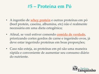 #5 – Proteína em Pó
• A ingestão de whey protein e outras proteínas em pó
(beef protein, caseína, albumina, etc) não é realmente
necessária em uma dieta cetogênica;
• Afinal, se você estiver comendo comida de verdade,
priorizando cortes gordos de carne e ingerindo ovos, já
deve estar ingerindo proteínas em boas proporções;
• Caso não esteja, as proteínas em pó são uma maneira
rápida e conveniente de aumentar seu consumo diário
do nutriente.
 