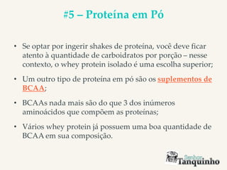 #5 – Proteína em Pó
• Se optar por ingerir shakes de proteína, você deve ficar
atento à quantidade de carboidratos por porção – nesse
contexto, o whey protein isolado é uma escolha superior;
• Um outro tipo de proteína em pó são os suplementos de
BCAA;
• BCAAs nada mais são do que 3 dos inúmeros
aminoácidos que compõem as proteínas;
• Vários whey protein já possuem uma boa quantidade de
BCAA em sua composição.
 