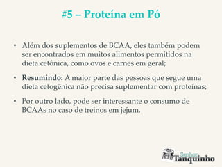 #5 – Proteína em Pó
• Além dos suplementos de BCAA, eles também podem
ser encontrados em muitos alimentos permitidos na
dieta cetônica, como ovos e carnes em geral;
• Resumindo: A maior parte das pessoas que segue uma
dieta cetogênica não precisa suplementar com proteínas;
• Por outro lado, pode ser interessante o consumo de
BCAAs no caso de treinos em jejum.
 
