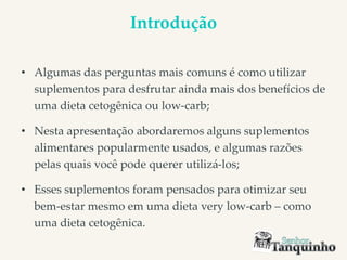 Introdução
• Algumas das perguntas mais comuns é como utilizar
suplementos para desfrutar ainda mais dos benefícios de
uma dieta cetogênica ou low-carb;
• Nesta apresentação abordaremos alguns suplementos
alimentares popularmente usados, e algumas razões
pelas quais você pode querer utilizá-los;
• Esses suplementos foram pensados para otimizar seu
bem-estar mesmo em uma dieta very low-carb – como
uma dieta cetogênica.
 