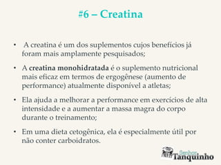 #6 – Creatina
• A creatina é um dos suplementos cujos benefícios já
foram mais amplamente pesquisados;
• A creatina monohidratada é o suplemento nutricional
mais eficaz em termos de ergogênese (aumento de
performance) atualmente disponível a atletas;
• Ela ajuda a melhorar a performance em exercícios de alta
intensidade e a aumentar a massa magra do corpo
durante o treinamento;
• Em uma dieta cetogênica, ela é especialmente útil por
não conter carboidratos.
 