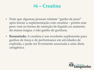#6 – Creatina
• Note que algumas pessoas relatam “ganho de peso”
após iniciar a suplementação com creatina – porém esse
peso vem na forma de retenção de líquido ou aumento
da massa magra, e não ganho de gordura;
• Resumindo: A creatina é um excelente suplemento para
ganhos de força e de performance em atividades de
explosão, e pode ser livremente associada a uma dieta
cetogênica.
 