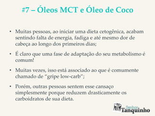 #7 – Óleos MCT e Óleo de Coco
• Muitas pessoas, ao iniciar uma dieta cetogênica, acabam
sentindo falta de energia, fadiga e até mesmo dor de
cabeça ao longo dos primeiros dias;
• É claro que uma fase de adaptação do seu metabolismo é
comum!
• Muitas vezes, isso está associado ao que é comumente
chamado de “gripe low-carb”;
• Porém, outras pessoas sentem esse cansaço
simplesmente porque reduzem drasticamente os
carboidratos de sua dieta.
 