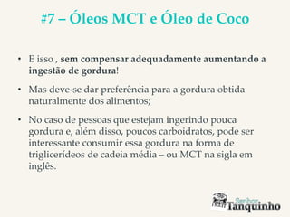 #7 – Óleos MCT e Óleo de Coco
• E isso , sem compensar adequadamente aumentando a
ingestão de gordura!
• Mas deve-se dar preferência para a gordura obtida
naturalmente dos alimentos;
• No caso de pessoas que estejam ingerindo pouca
gordura e, além disso, poucos carboidratos, pode ser
interessante consumir essa gordura na forma de
triglicerídeos de cadeia média – ou MCT na sigla em
inglês.
 