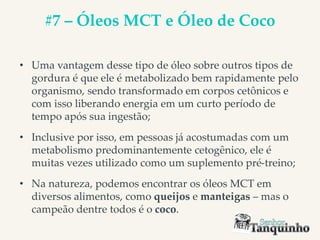 #7 – Óleos MCT e Óleo de Coco
• Uma vantagem desse tipo de óleo sobre outros tipos de
gordura é que ele é metabolizado bem rapidamente pelo
organismo, sendo transformado em corpos cetônicos e
com isso liberando energia em um curto período de
tempo após sua ingestão;
• Inclusive por isso, em pessoas já acostumadas com um
metabolismo predominantemente cetogênico, ele é
muitas vezes utilizado como um suplemento pré-treino;
• Na natureza, podemos encontrar os óleos MCT em
diversos alimentos, como queijos e manteigas – mas o
campeão dentre todos é o coco.
 