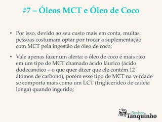 #7 – Óleos MCT e Óleo de Coco
• Por isso, devido ao seu custo mais em conta, muitas
pessoas costumam optar por trocar a suplementação
com MCT pela ingestão de óleo de coco;
• Vale apenas fazer um alerta: o óleo de coco é mais rico
em um tipo de MCT chamado ácido láurico (ácido
dodecanóico – o que quer dizer que ele contém 12
átomos de carbono), porém esse tipo de MCT na verdade
se comporta mais como um LCT (triglicerídeo de cadeia
longa) quando ingerido;
 