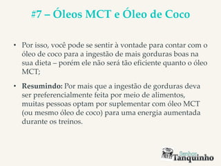 #7 – Óleos MCT e Óleo de Coco
• Por isso, você pode se sentir à vontade para contar com o
óleo de coco para a ingestão de mais gorduras boas na
sua dieta – porém ele não será tão eficiente quanto o óleo
MCT;
• Resumindo: Por mais que a ingestão de gorduras deva
ser preferencialmente feita por meio de alimentos,
muitas pessoas optam por suplementar com óleo MCT
(ou mesmo óleo de coco) para uma energia aumentada
durante os treinos.
 