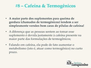 #8 – Cafeína & Termogênicos
• A maior parte dos suplementos para queima de
gordura (chamados de termogênicos) tendem a ser
simplesmente versões bem caras de pílulas de cafeína!
• A diferença que as pessoas sentem ao tomar esse
suplemento é devida justamente à cafeína presente na
maior parte das formulações de termogênicos;
• Falando em cafeína, ela pode de fato aumentar o
metabolismo (isto é, atuar como termogênico) no curto
prazo.
 