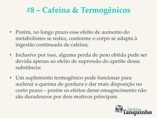 #8 – Cafeína & Termogênicos
• Porém, no longo prazo esse efeito de aumento do
metabolismo se reduz, conforme o corpo se adapta à
ingestão continuada de cafeína;
• Inclusive por isso, alguma perda de peso obtida pode ser
devida apenas ao efeito de supressão do apetite dessa
substância;
• Um suplemento termogênico pode funcionar para
acelerar a queima de gordura e dar mais disposição no
curto prazo – porém os efeitos desse emagrecimento não
são duradouros por dois motivos principais.
 