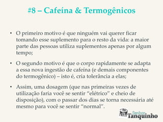 #8 – Cafeína & Termogênicos
• O primeiro motivo é que ninguém vai querer ficar
tomando esse suplemento para o resto da vida: a maior
parte das pessoas utiliza suplementos apenas por algum
tempo;
• O segundo motivo é que o corpo rapidamente se adapta
a essa nova ingestão de cafeína (e demais componentes
do termogênico) – isto é, cria tolerância a elas;
• Assim, uma dosagem (que nas primeiras vezes de
utilização faria você se sentir “elétrico” e cheio de
disposição), com o passar dos dias se torna necessária até
mesmo para você se sentir “normal”.
 