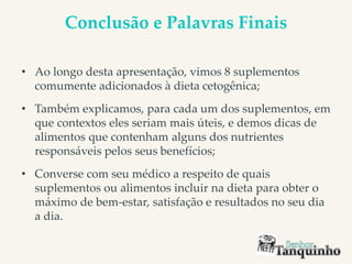 Conclusão e Palavras Finais
• Ao longo desta apresentação, vimos 8 suplementos
comumente adicionados à dieta cetogênica;
• Também explicamos, para cada um dos suplementos, em
que contextos eles seriam mais úteis, e demos dicas de
alimentos que contenham alguns dos nutrientes
responsáveis pelos seus benefícios;
• Converse com seu médico a respeito de quais
suplementos ou alimentos incluir na dieta para obter o
máximo de bem-estar, satisfação e resultados no seu dia
a dia.
 