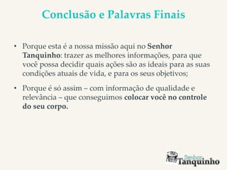 Conclusão e Palavras Finais
• Porque esta é a nossa missão aqui no Senhor
Tanquinho: trazer as melhores informações, para que
você possa decidir quais ações são as ideais para as suas
condições atuais de vida, e para os seus objetivos;
• Porque é só assim – com informação de qualidade e
relevância – que conseguimos colocar você no controle
do seu corpo.
 