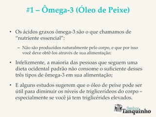 #1 – Ômega-3 (Óleo de Peixe)
• Os ácidos graxos ômega-3 são o que chamamos de
“nutriente essencial”:
– Não são produzidos naturalmente pelo corpo, e que por isso
você deve obtê-los através de sua alimentação;
• Infelizmente, a maioria das pessoas que seguem uma
dieta ocidental padrão não consome o suficiente desses
três tipos de ômega-3 em sua alimentação;
• E alguns estudos sugerem que o óleo de peixe pode ser
útil para diminuir os níveis de triglicerídeos do corpo –
especialmente se você já tem triglicérides elevados.
 