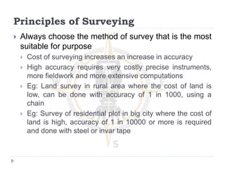 Principles of Surveying
 Always choose the method of survey that is the most
suitable for purpose
 Cost of surveying increases an increase in accuracy
 High accuracy requires very costly precise instruments,
more fieldwork and more extensive computations
 Eg: Land survey in rural area where the cost of land is
low, can be done with accuracy of 1 in 1000, using a
chain
 Eg: Survey of residential plot in big city where the cost of
land is high, accuracy of 1 in 10000 or more is required
and done with steel or invar tape
 
