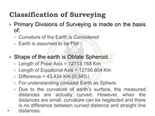Classification of Surveying
 Primary Divisions of Surveying is made on the basis
of:
 Curvature of the Earth is Considered
 Earth is assumed to be Flat
 Shape of the earth is Oblate Spheroid.
 Length of Polar Axis = 12713.168 Km
 Length of Equatorial Axis = 12756.604 Km
 Difference = 43.434 Km (0.34%)
 For understanding consider Earth as Sphere
 Due to the curvature of earth’s surface, the measured
distances are actually curved. However, when the
distances are small, curvature can be neglected and there
is no difference between curved distance and straight line
distances.
 